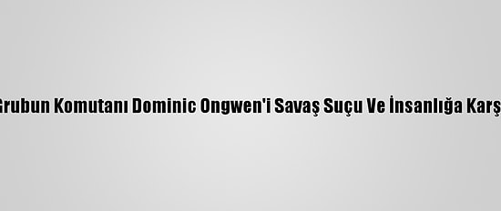 Ucm, Ugandalı Ayrılıkçı Grubun Komutanı Dominic Ongwen'i Savaş Suçu Ve İnsanlığa Karşı Suçlardan Mahkum Etti
