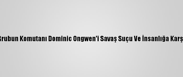 Ucm, Ugandalı Ayrılıkçı Grubun Komutanı Dominic Ongwen'i Savaş Suçu Ve İnsanlığa Karşı Suçlardan Mahkum Etti