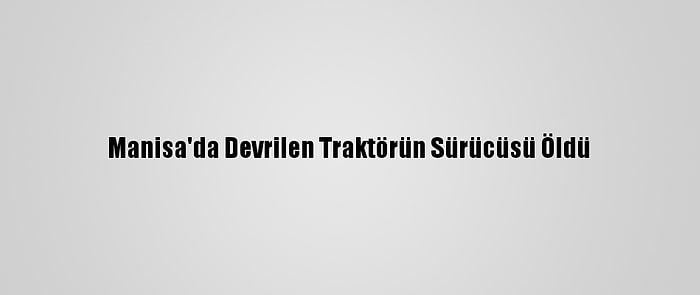 Manisa'da Devrilen Traktörün Sürücüsü Öldü