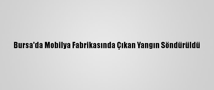 Bursa'da Mobilya Fabrikasında Çıkan Yangın Söndürüldü