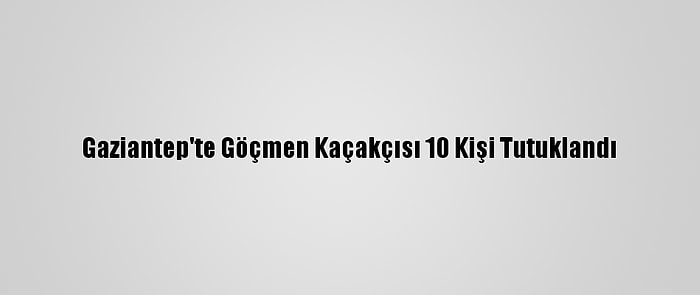 Gaziantep'te Göçmen Kaçakçısı 10 Kişi Tutuklandı