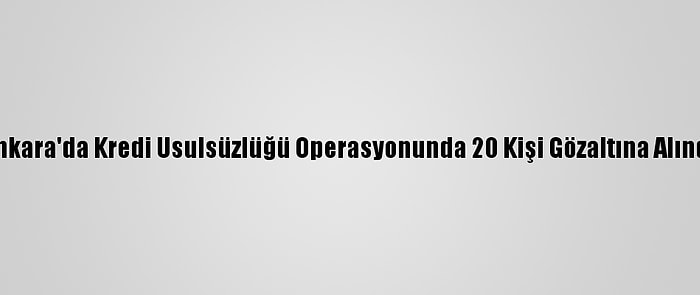 Ankara'da Kredi Usulsüzlüğü Operasyonunda 20 Kişi Gözaltına Alındı