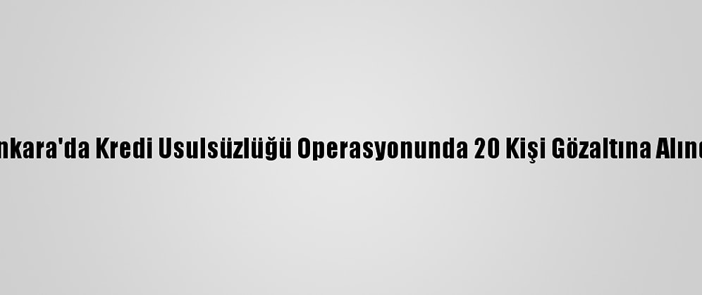 Ankara'da Kredi Usulsüzlüğü Operasyonunda 20 Kişi Gözaltına Alındı