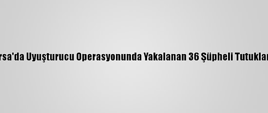Bursa'da Uyuşturucu Operasyonunda Yakalanan 36 Şüpheli Tutuklandı