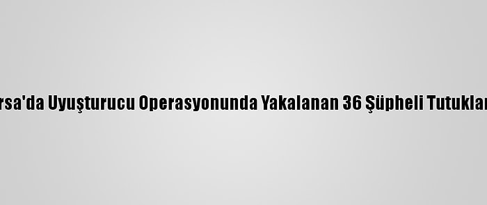 Bursa'da Uyuşturucu Operasyonunda Yakalanan 36 Şüpheli Tutuklandı