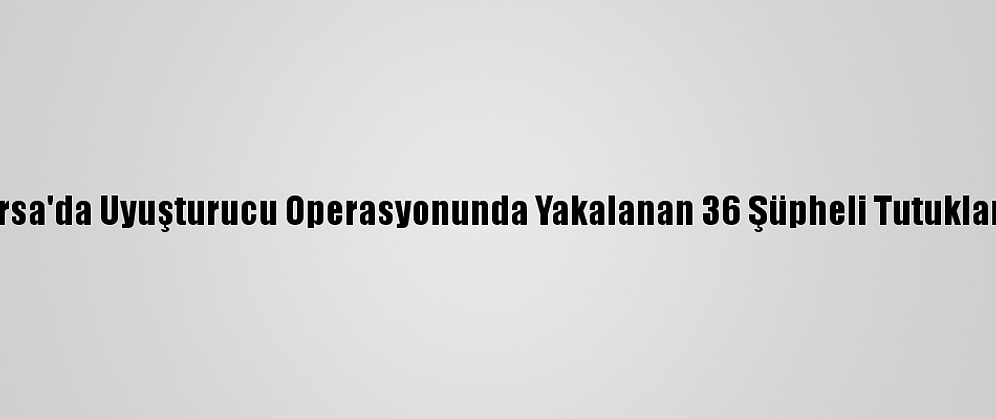 Bursa'da Uyuşturucu Operasyonunda Yakalanan 36 Şüpheli Tutuklandı