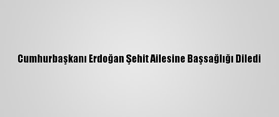 Cumhurbaşkanı Erdoğan Şehit Ailesine Başsağlığı Diledi