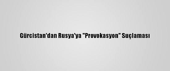 Gürcistan'dan Rusya'ya "Provokasyon" Suçlaması