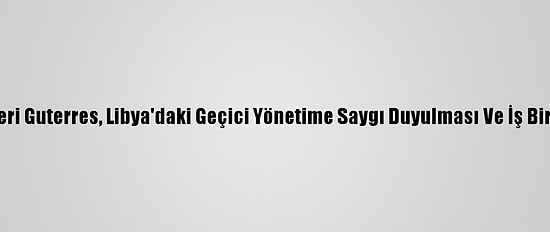Bm Genel Sekreteri Guterres, Libya'daki Geçici Yönetime Saygı Duyulması Ve İş Birliği Çağrısı Yaptı