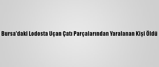Bursa'daki Lodosta Uçan Çatı Parçalarından Yaralanan Kişi Öldü