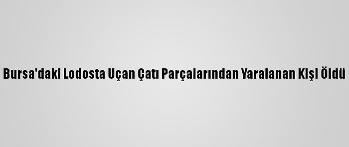 Bursa'daki Lodosta Uçan Çatı Parçalarından Yaralanan Kişi Öldü
