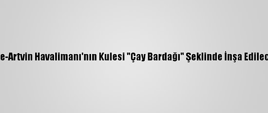Rize-Artvin Havalimanı'nın Kulesi "Çay Bardağı" Şeklinde İnşa Edilecek