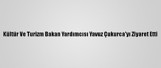 Kültür Ve Turizm Bakan Yardımcısı Yavuz Çukurca'yı Ziyaret Etti