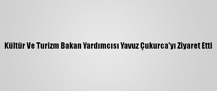 Kültür Ve Turizm Bakan Yardımcısı Yavuz Çukurca'yı Ziyaret Etti