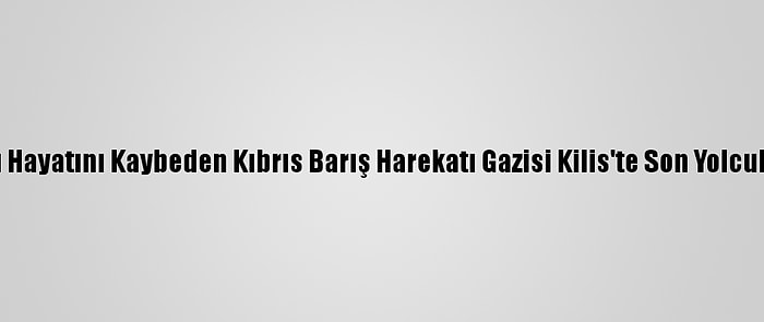 Kalp Krizi Sonucu Hayatını Kaybeden Kıbrıs Barış Harekatı Gazisi Kilis'te Son Yolculuğuna Uğurlandı