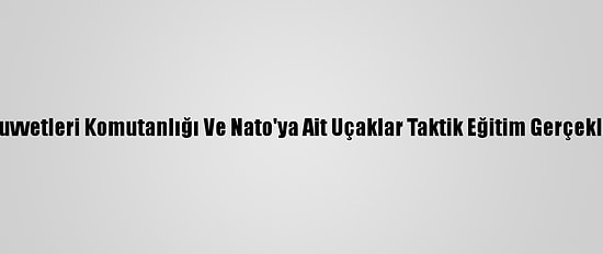 Hava Kuvvetleri Komutanlığı Ve Nato'ya Ait Uçaklar Taktik Eğitim Gerçekleştirdi