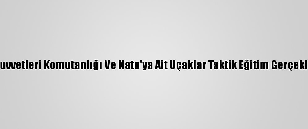 Hava Kuvvetleri Komutanlığı Ve Nato'ya Ait Uçaklar Taktik Eğitim Gerçekleştirdi