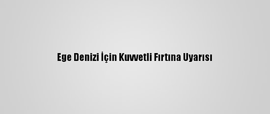 Ege Denizi İçin Kuvvetli Fırtına Uyarısı