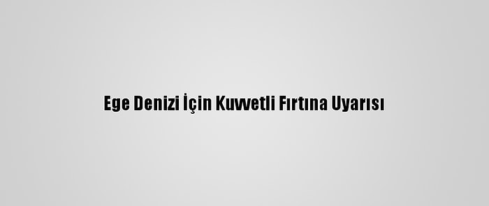 Ege Denizi İçin Kuvvetli Fırtına Uyarısı