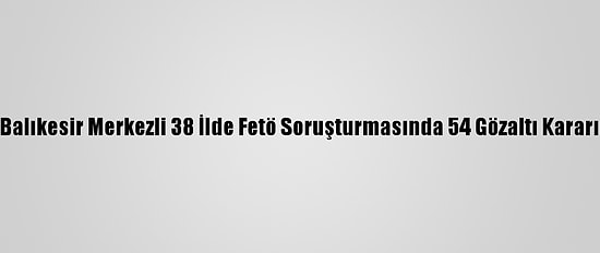Balıkesir Merkezli 38 İlde Fetö Soruşturmasında 54 Gözaltı Kararı