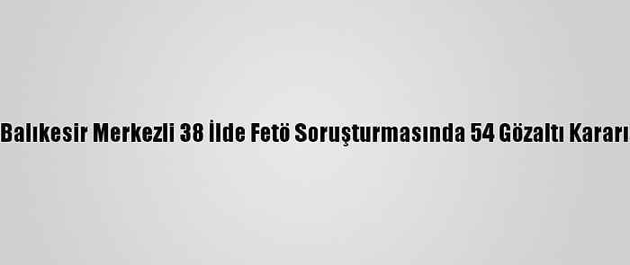 Balıkesir Merkezli 38 İlde Fetö Soruşturmasında 54 Gözaltı Kararı