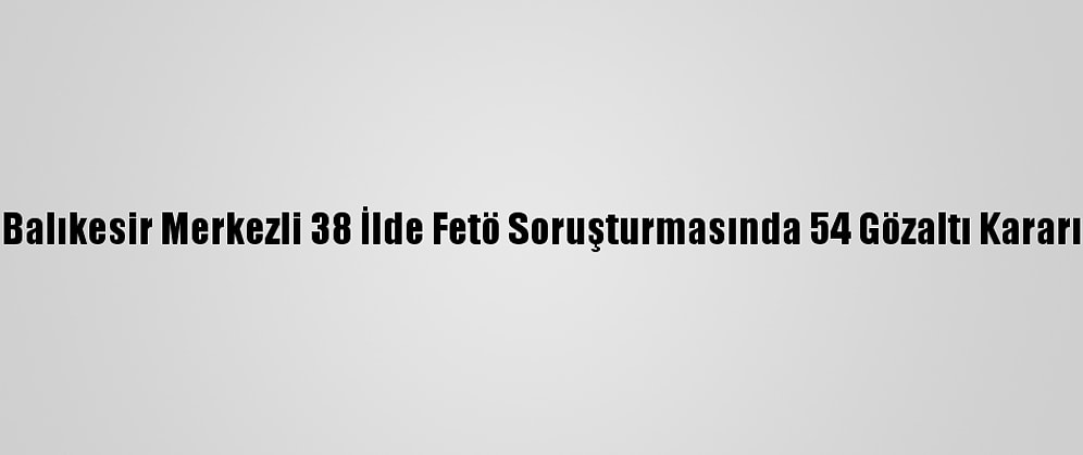 Balıkesir Merkezli 38 İlde Fetö Soruşturmasında 54 Gözaltı Kararı