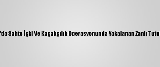 Muğla'da Sahte İçki Ve Kaçakçılık Operasyonunda Yakalanan Zanlı Tutuklandı
