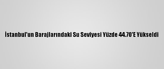 İstanbul'un Barajlarındaki Su Seviyesi Yüzde 44.70'E Yükseldi