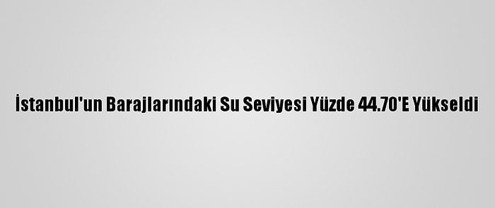 İstanbul'un Barajlarındaki Su Seviyesi Yüzde 44.70'E Yükseldi