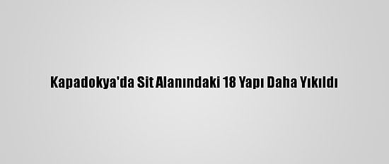 Kapadokya'da Sit Alanındaki 18 Yapı Daha Yıkıldı
