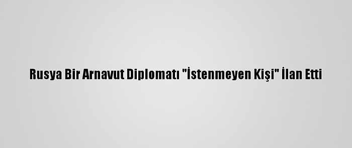 Rusya Bir Arnavut Diplomatı "İstenmeyen Kişi" İlan Etti