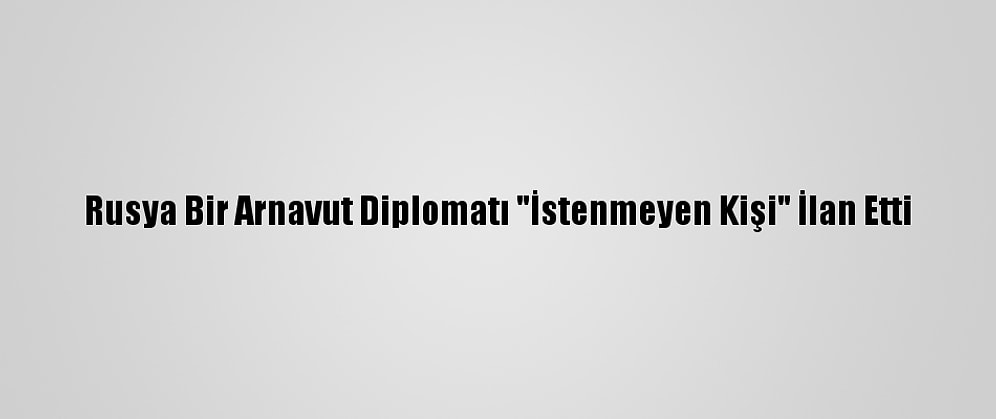 Rusya Bir Arnavut Diplomatı "İstenmeyen Kişi" İlan Etti