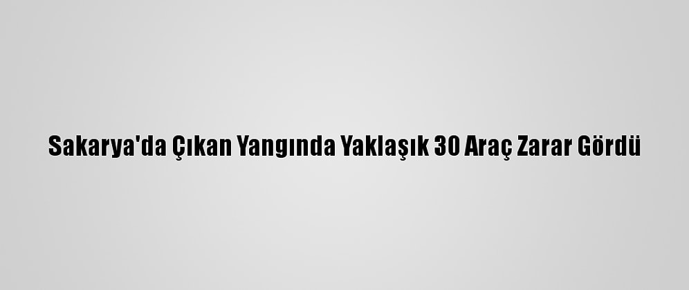 Sakarya'da Çıkan Yangında Yaklaşık 30 Araç Zarar Gördü