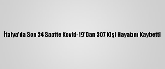 İtalya'da Son 24 Saatte Kovid-19'Dan 307 Kişi Hayatını Kaybetti