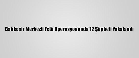 Balıkesir Merkezli Fetö Operasyonunda 12 Şüpheli Yakalandı