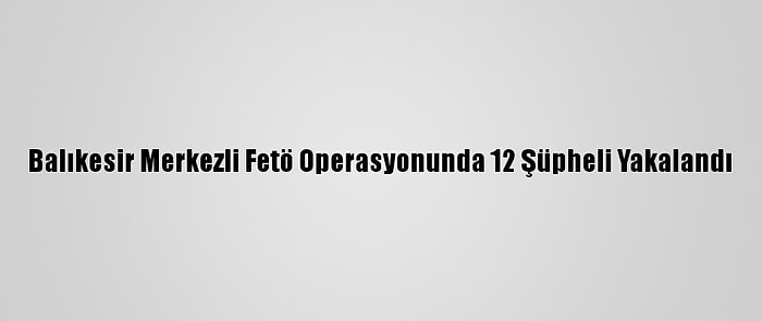 Balıkesir Merkezli Fetö Operasyonunda 12 Şüpheli Yakalandı