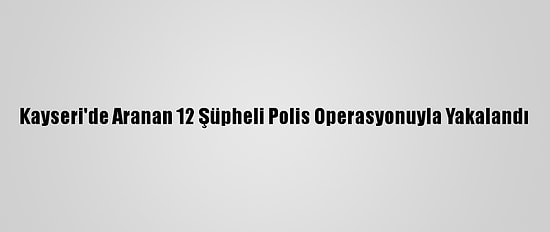 Kayseri'de Aranan 12 Şüpheli Polis Operasyonuyla Yakalandı