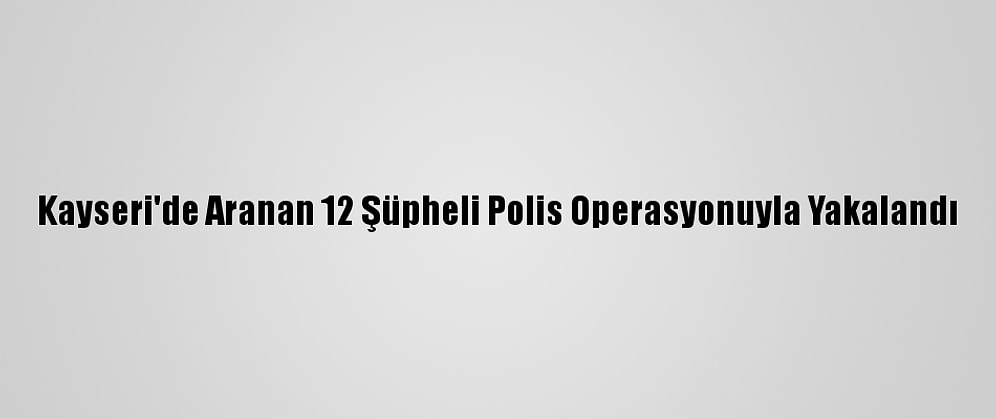 Kayseri'de Aranan 12 Şüpheli Polis Operasyonuyla Yakalandı