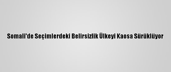 Somali'de Seçimlerdeki Belirsizlik Ülkeyi Kaosa Sürüklüyor