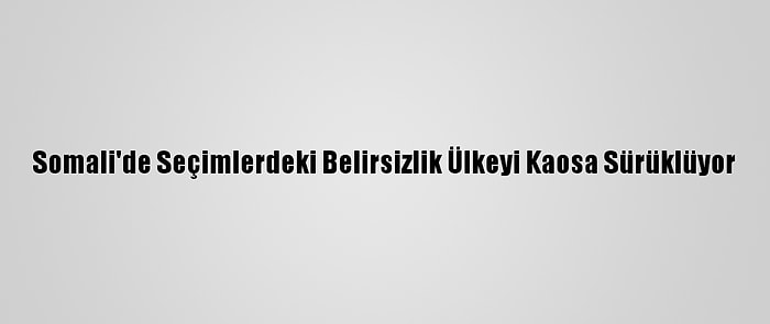 Somali'de Seçimlerdeki Belirsizlik Ülkeyi Kaosa Sürüklüyor