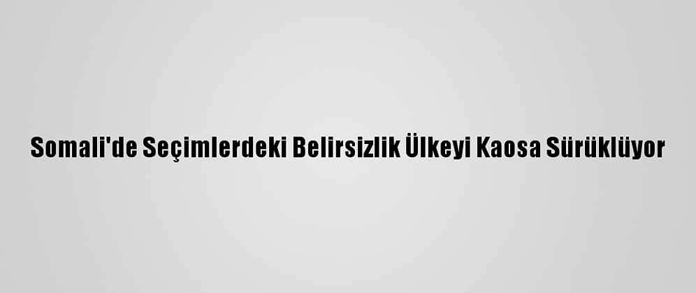 Somali'de Seçimlerdeki Belirsizlik Ülkeyi Kaosa Sürüklüyor