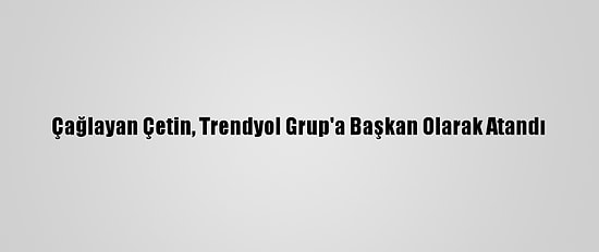 Çağlayan Çetin, Trendyol Grup'a Başkan Olarak Atandı