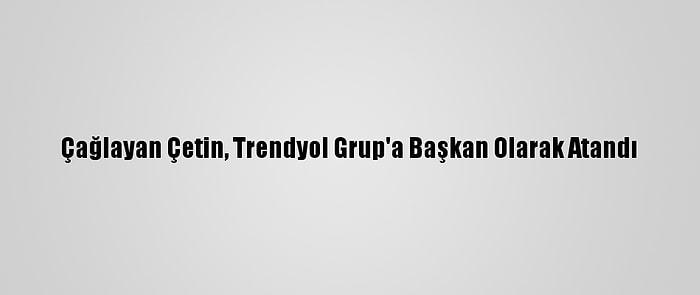 Çağlayan Çetin, Trendyol Grup'a Başkan Olarak Atandı