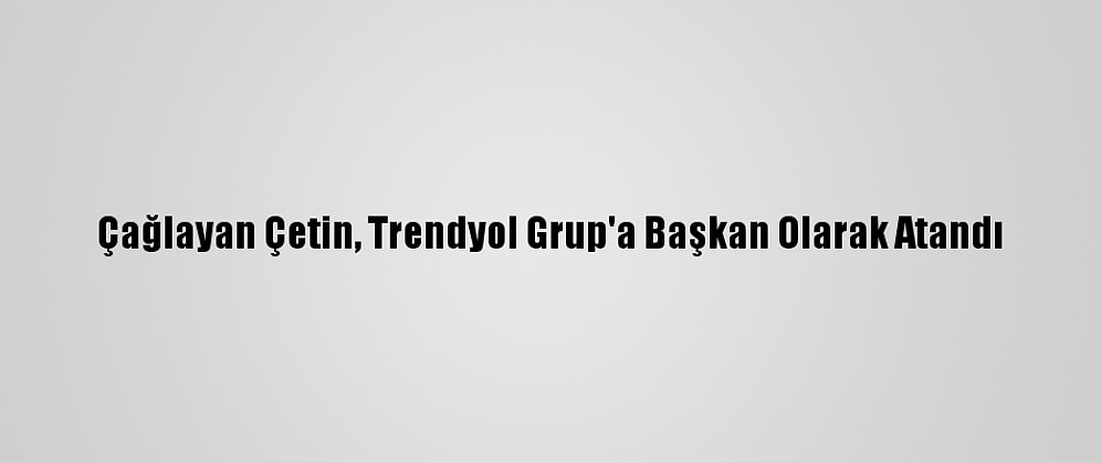 Çağlayan Çetin, Trendyol Grup'a Başkan Olarak Atandı