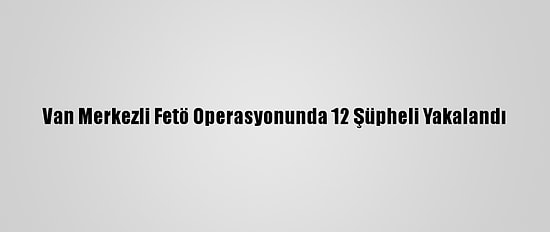 Van Merkezli Fetö Operasyonunda 12 Şüpheli Yakalandı