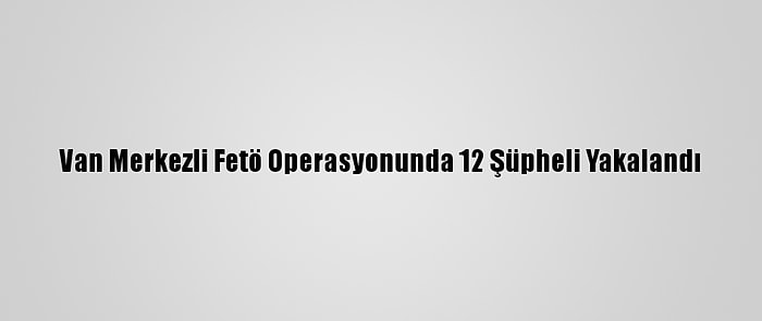 Van Merkezli Fetö Operasyonunda 12 Şüpheli Yakalandı