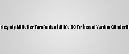 Birleşmiş Milletler Tarafından İdlib'e 60 Tır İnsani Yardım Gönderildi