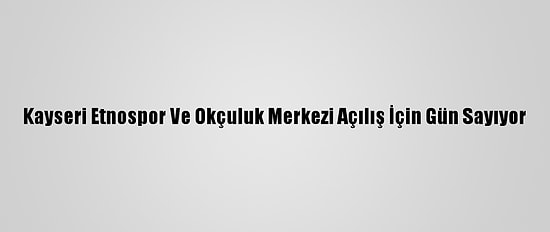 Kayseri Etnospor Ve Okçuluk Merkezi Açılış İçin Gün Sayıyor