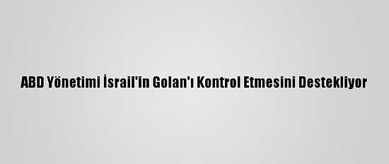 ABD Yönetimi İsrail'in Golan'ı Kontrol Etmesini Destekliyor