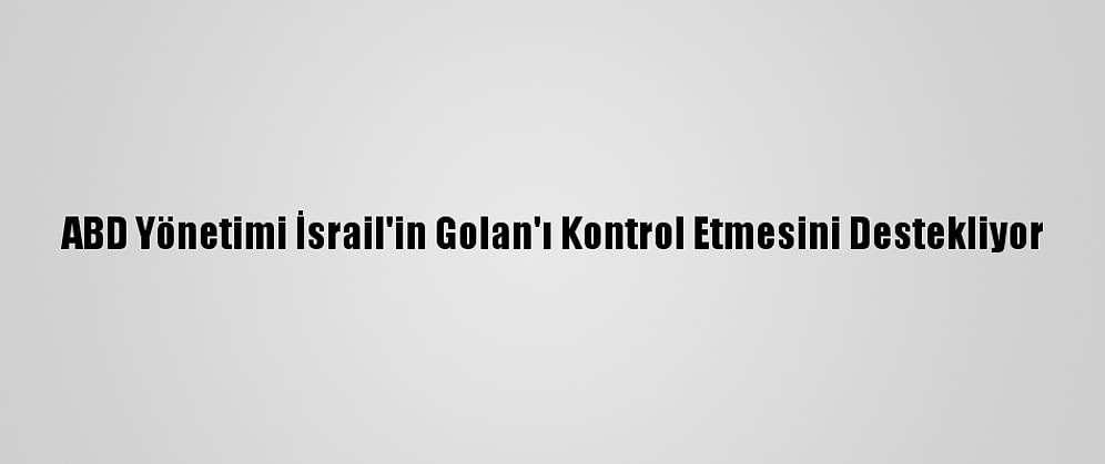 ABD Yönetimi İsrail'in Golan'ı Kontrol Etmesini Destekliyor